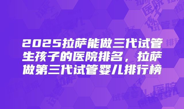 2025拉萨能做三代试管生孩子的医院排名,拉萨做第三代试管婴儿排行榜