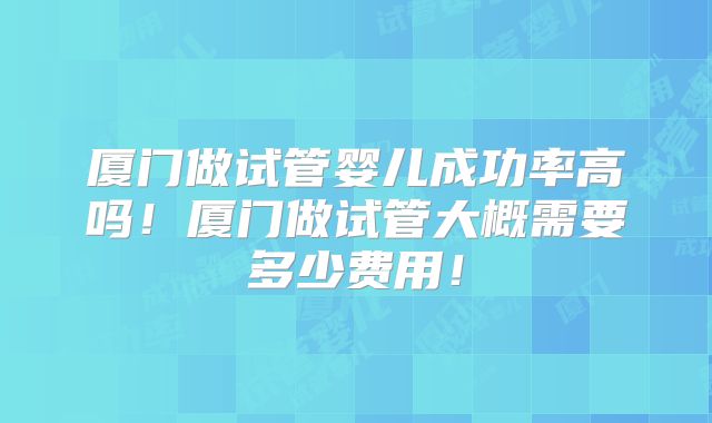 厦门做试管婴儿成功率高吗！厦门做试管大概需要多少费用！