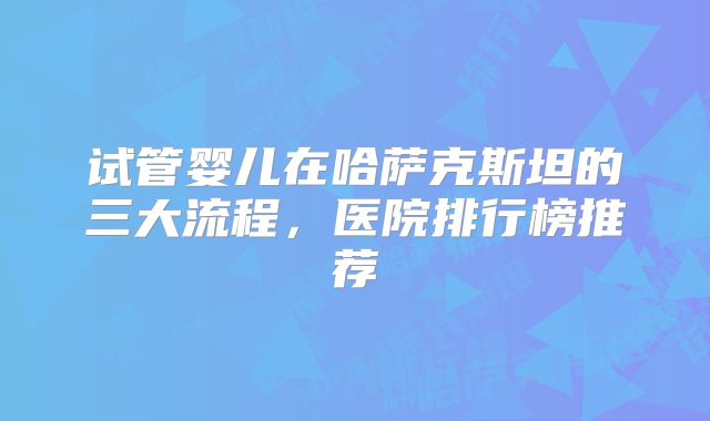 试管婴儿在哈萨克斯坦的三大流程，医院排行榜推荐