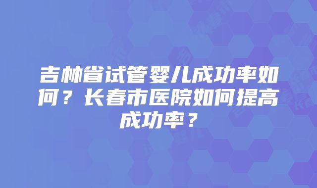 吉林省试管婴儿成功率如何？长春市医院如何提高成功率？