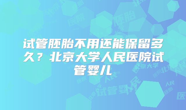 试管胚胎不用还能保留多久？北京大学人民医院试管婴儿