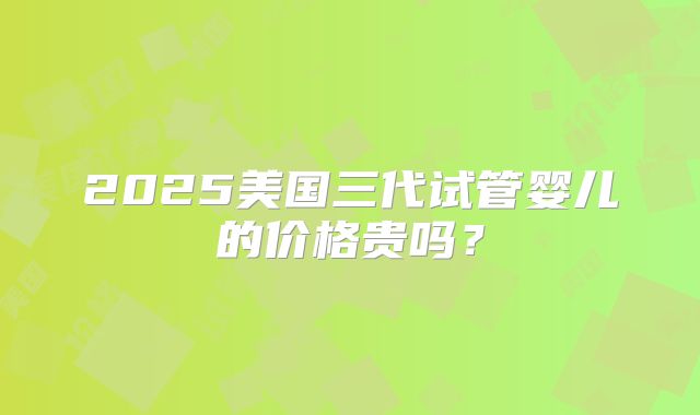 2025美国三代试管婴儿的价格贵吗?