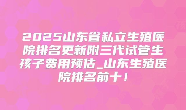 2025山东省私立生殖医院排名更新附三代试管生孩子费用预估_山东生殖医院排名前十!