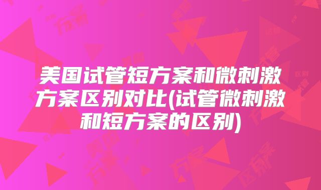 美国试管短方案和微刺激方案区别对比(试管微刺激和短方案的区别)