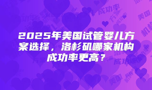 2025年美国试管婴儿方案选择，洛杉矶哪家机构成功率更高？