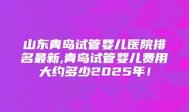 山东青岛试管婴儿医院排名最新,青岛试管婴儿费用大约多少2025年！