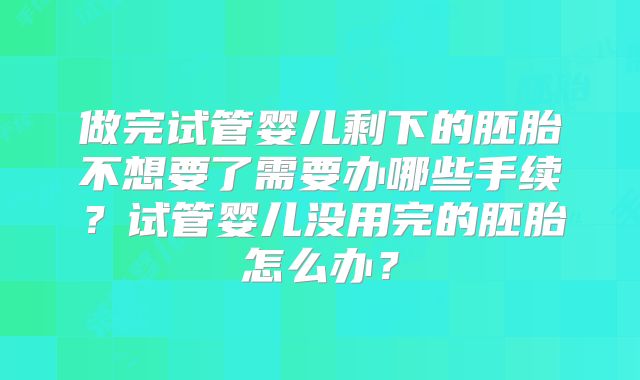 做完试管婴儿剩下的胚胎不想要了需要办哪些手续？试管婴儿没用完的胚胎怎么办？