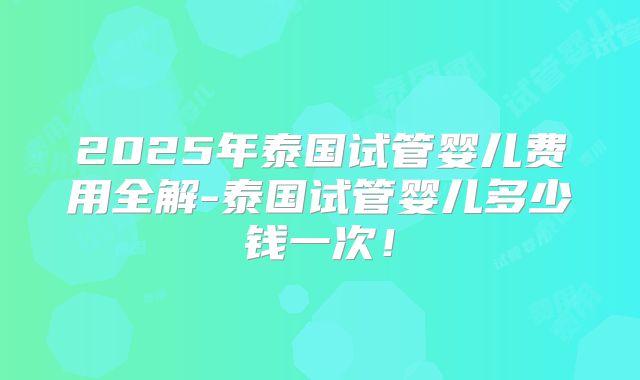 2025年泰国试管婴儿费用全解-泰国试管婴儿多少钱一次！
