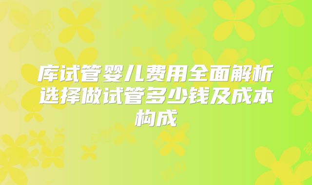 库试管婴儿费用全面解析选择做试管多少钱及成本构成