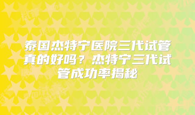 泰国杰特宁医院三代试管真的好吗?杰特宁三代试管成功率揭秘