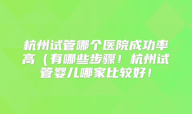 杭州试管哪个医院成功率高(有哪些步骤!杭州试管婴儿哪家比较好!