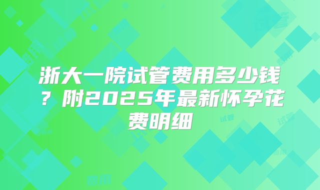 浙大一院试管费用多少钱？附2025年最新怀孕花费明细
