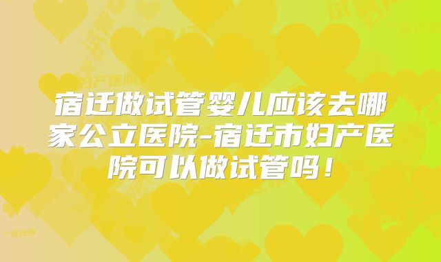 宿迁做试管婴儿应该去哪家公立医院-宿迁市妇产医院可以做试管吗!
