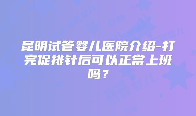 昆明试管婴儿医院介绍-打完促排针后可以正常上班吗？