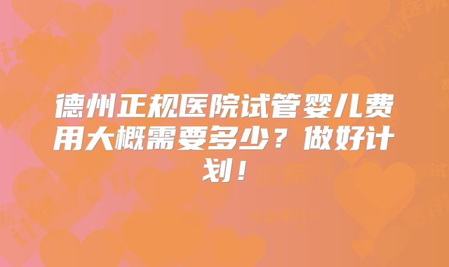 德州正规医院试管婴儿费用大概需要多少?做好计划!