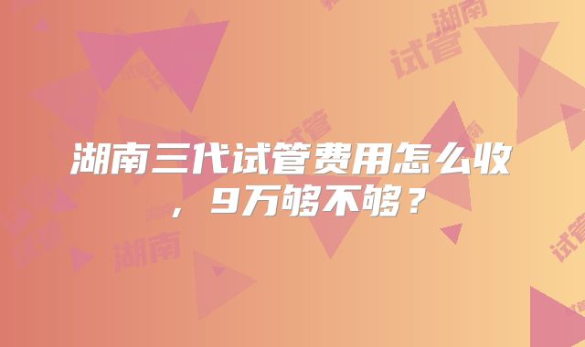 湖南三代试管费用怎么收,9万够不够?