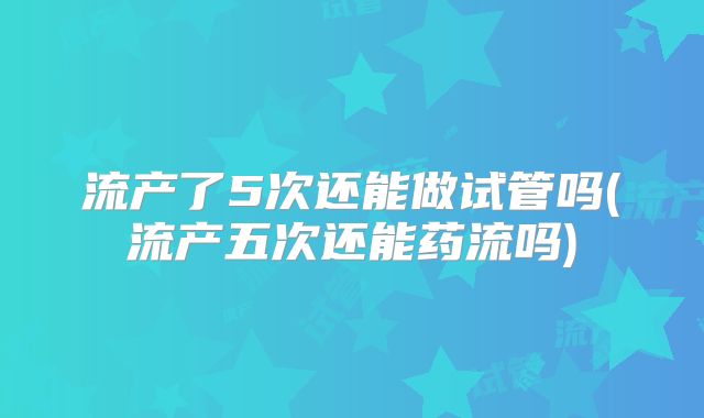 流产了5次还能做试管吗(流产五次还能药流吗)
