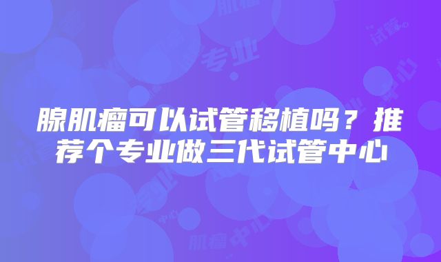 腺肌瘤可以试管移植吗？推荐个专业做三代试管中心