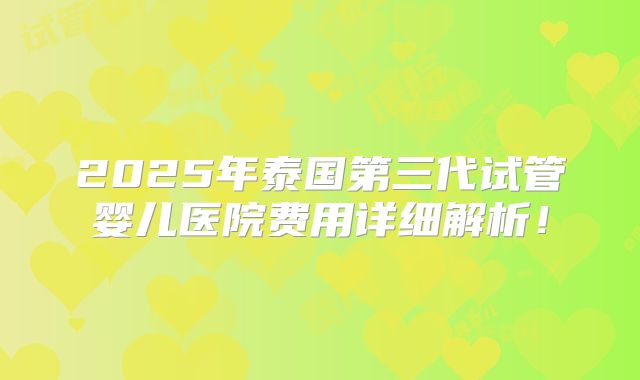 2025年泰国第三代试管婴儿医院费用详细解析！