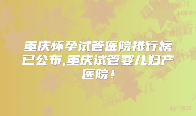 重庆怀孕试管医院排行榜已公布,重庆试管婴儿妇产医院！