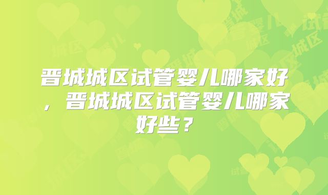 晋城城区试管婴儿哪家好，晋城城区试管婴儿哪家好些？