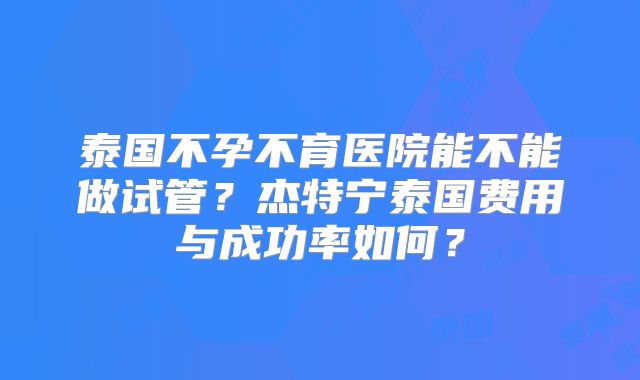 泰国不孕不育医院能不能做试管？杰特宁泰国费用与成功率如何？