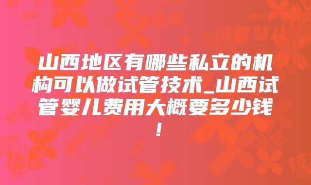 山西地区有哪些私立的机构可以做试管技术_山西试管婴儿费用大概要多少钱!