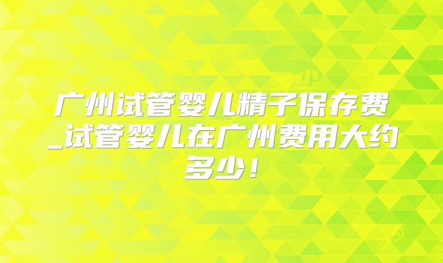 广州试管婴儿精子保存费_试管婴儿在广州费用大约多少！