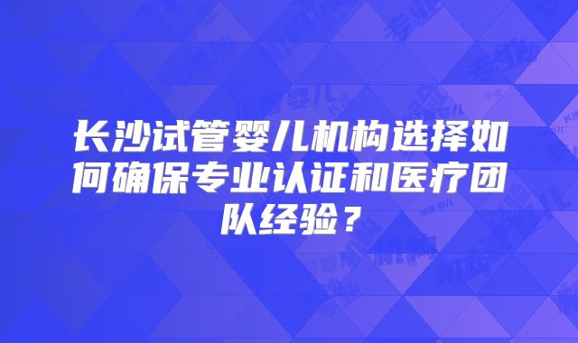 长沙试管婴儿机构选择如何确保专业认证和医疗团队经验？