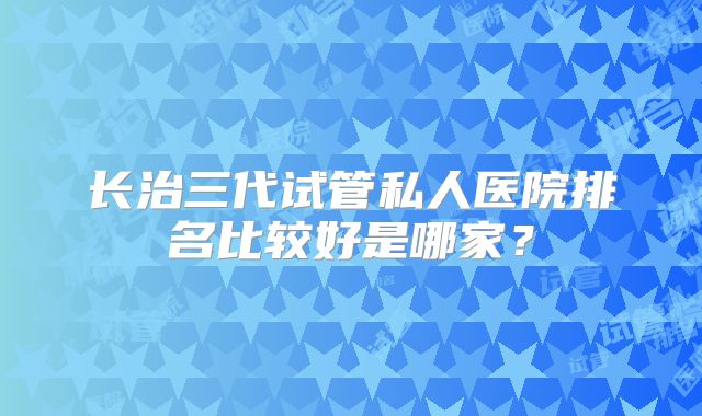 长治三代试管私人医院排名比较好是哪家?