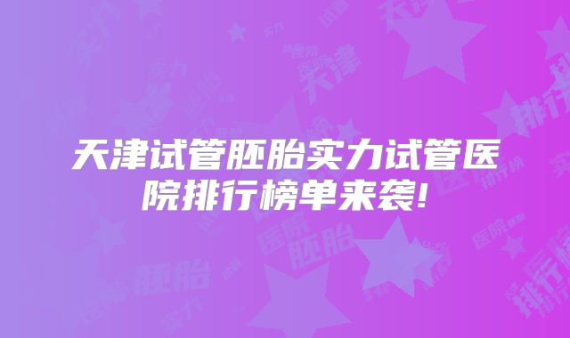 天津试管胚胎实力试管医院排行榜单来袭!