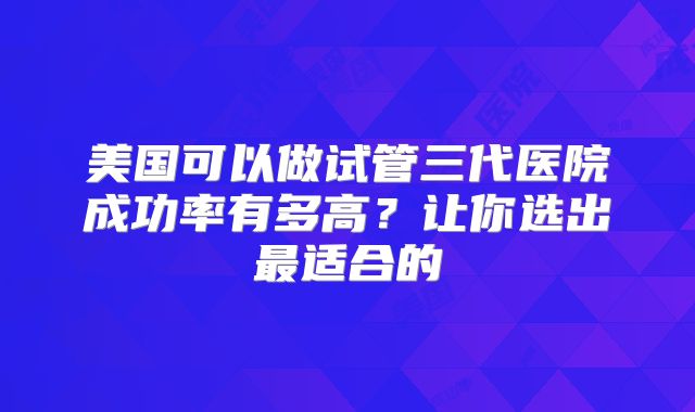 美国可以做试管三代医院成功率有多高？让你选出最适合的