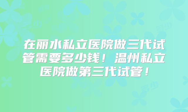 在丽水私立医院做三代试管需要多少钱！温州私立医院做第三代试管！