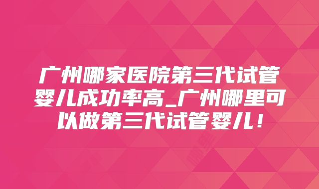 广州哪家医院第三代试管婴儿成功率高_广州哪里可以做第三代试管婴儿！