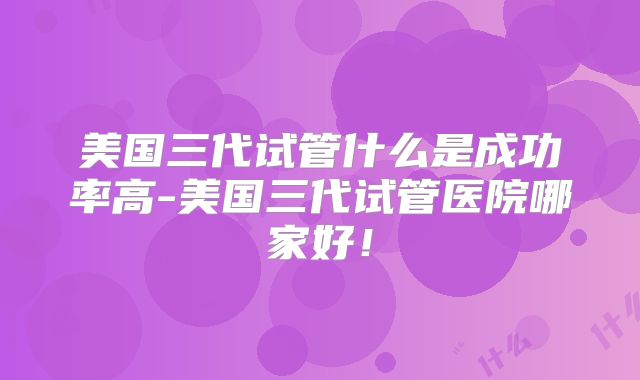 美国三代试管什么是成功率高-美国三代试管医院哪家好!