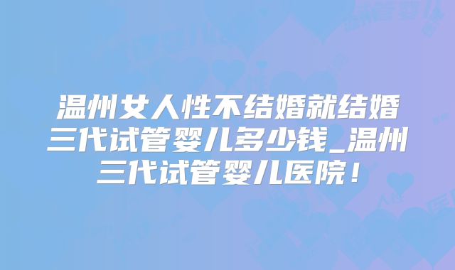 温州女人性不结婚就结婚三代试管婴儿多少钱_温州三代试管婴儿医院！