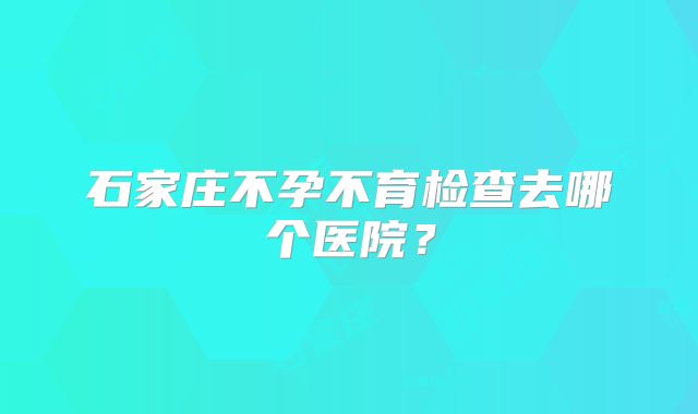 石家庄不孕不育检查去哪个医院？