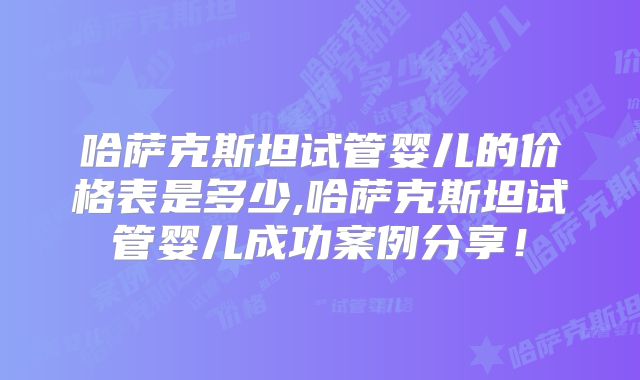 哈萨克斯坦试管婴儿的价格表是多少,哈萨克斯坦试管婴儿成功案例分享！