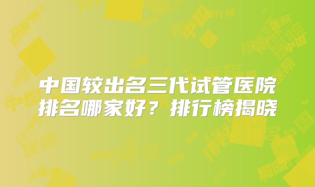 中国较出名三代试管医院排名哪家好？排行榜揭晓