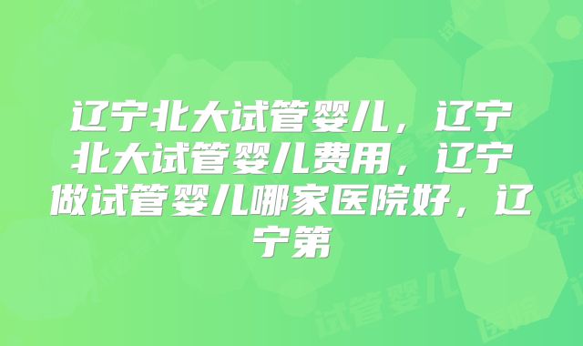 辽宁北大试管婴儿,辽宁北大试管婴儿费用,辽宁做试管婴儿哪家医院好,辽宁第