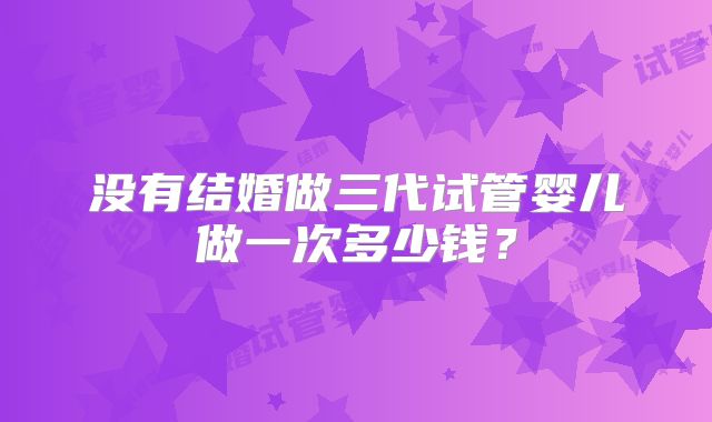 没有结婚做三代试管婴儿做一次多少钱?