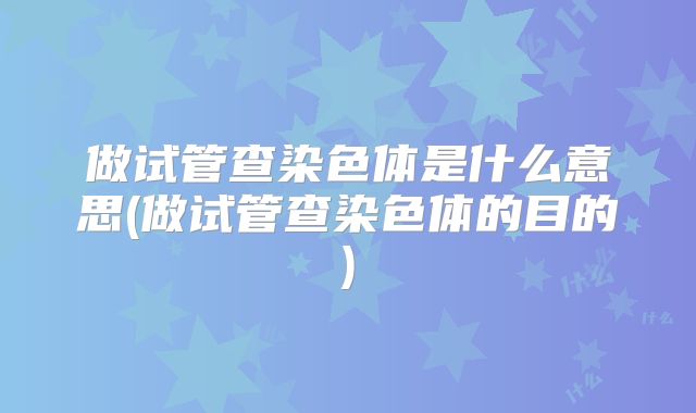 做试管查染色体是什么意思(做试管查染色体的目的)