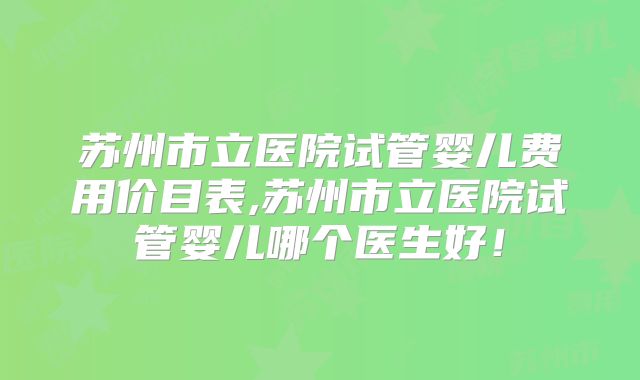 苏州市立医院试管婴儿费用价目表,苏州市立医院试管婴儿哪个医生好!