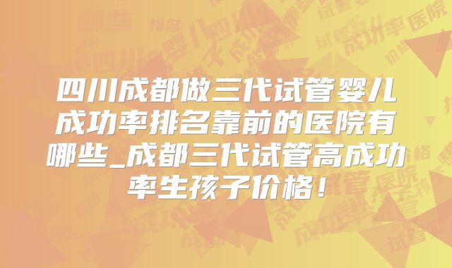 四川成都做三代试管婴儿成功率排名靠前的医院有哪些_成都三代试管高成功率生孩子价格！