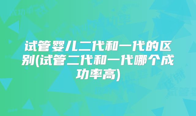 试管婴儿二代和一代的区别(试管二代和一代哪个成功率高)