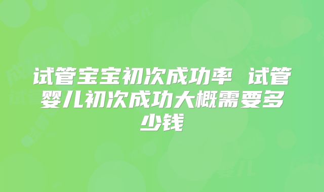 试管宝宝初次成功率 试管婴儿初次成功大概需要多少钱