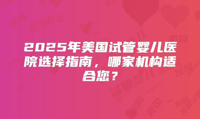 2025年美国试管婴儿医院选择指南，哪家机构适合您？