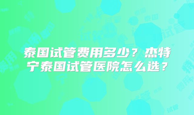 泰国试管费用多少？杰特宁泰国试管医院怎么选？