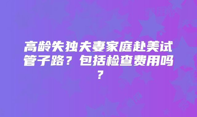 高龄失独夫妻家庭赴美试管子路?包括检查费用吗?