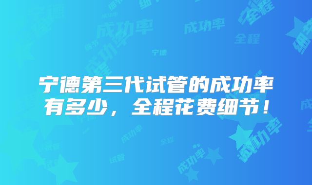 宁德第三代试管的成功率有多少,全程花费细节!